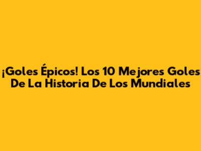 ¡Goles Épicos! Los 10 Mejores Goles De La Historia De Los Mundiales