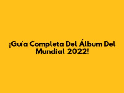 ¡Guía Completa Del Álbum Del Mundial 2022!