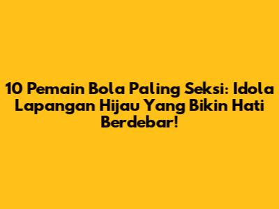 10 Pemain Bola Paling Seksi: Idola Lapangan Hijau Yang Bikin Hati Berdebar!