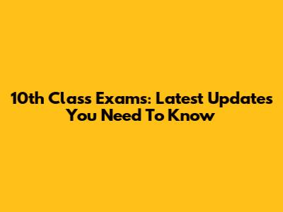 10th Class Exams: Latest Updates You Need To Know