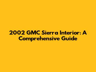 2002 GMC Sierra Interior: A Comprehensive Guide