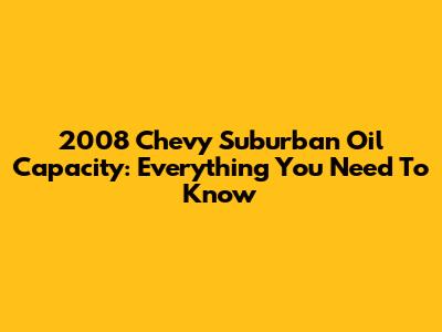 2008 Chevy Suburban Oil Capacity: Everything You Need To Know