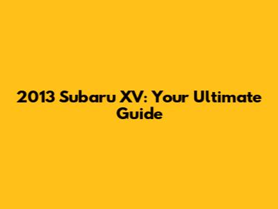 2013 Subaru XV: Your Ultimate Guide