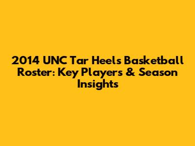 2014 UNC Tar Heels Basketball Roster: Key Players & Season Insights