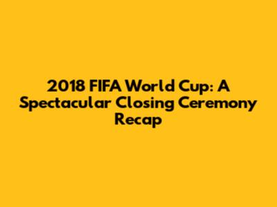 2018 FIFA World Cup: A Spectacular Closing Ceremony Recap