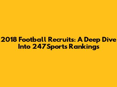2018 Football Recruits: A Deep Dive Into 247Sports Rankings