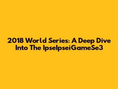 2018 World Series: A Deep Dive Into The IpseIpseiGameSe3