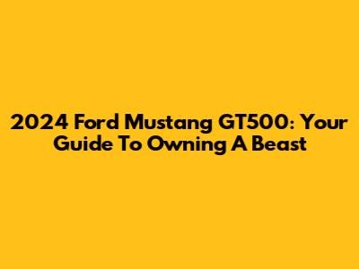 2024 Ford Mustang GT500: Your Guide To Owning A Beast