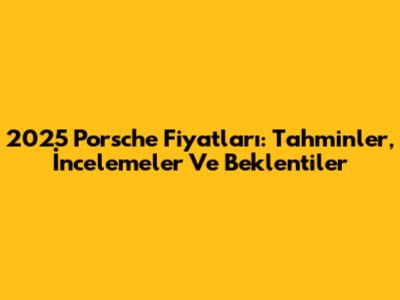 2025 Porsche Fiyatları: Tahminler, İncelemeler Ve Beklentiler