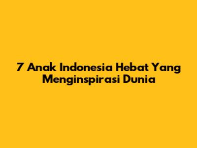 7 Anak Indonesia Hebat Yang Menginspirasi Dunia