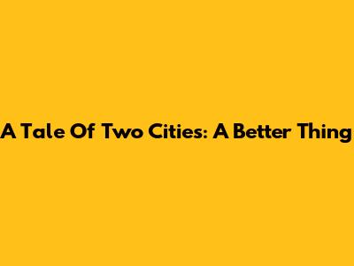 A Tale Of Two Cities: A Better Thing