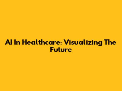 AI In Healthcare: Visualizing The Future