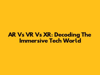 AR Vs VR Vs XR: Decoding The Immersive Tech World