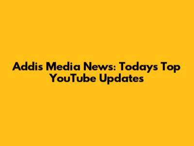 Addis Media News: Today's Top YouTube Updates