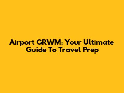 Airport GRWM: Your Ultimate Guide To Travel Prep