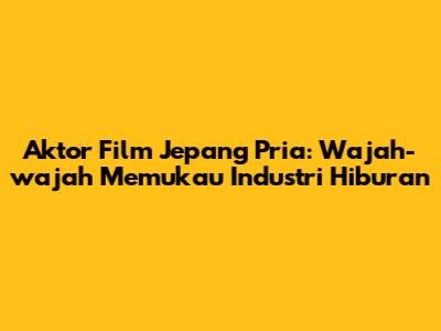 Aktor Film Jepang Pria: Wajah-wajah Memukau Industri Hiburan