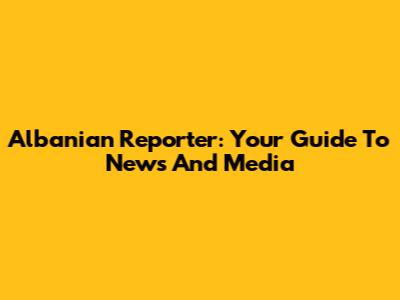 Albanian Reporter: Your Guide To News And Media