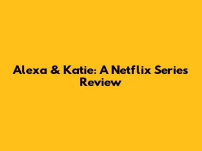 Alexa & Katie: A Netflix Series Review