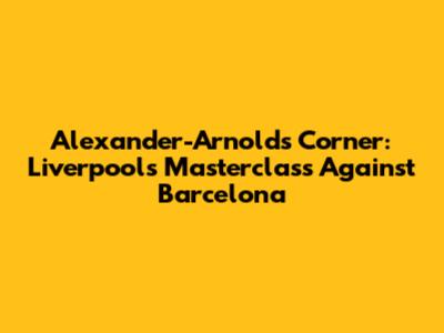 Alexander-Arnold's Corner: Liverpool's Masterclass Against Barcelona