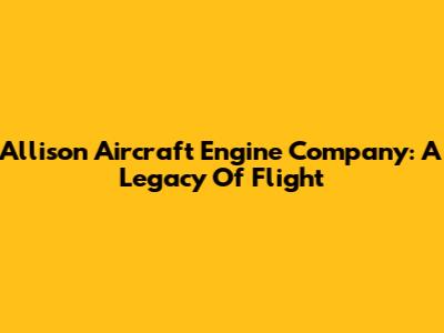 Allison Aircraft Engine Company: A Legacy Of Flight