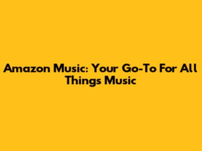Amazon Music: Your Go-To For All Things Music