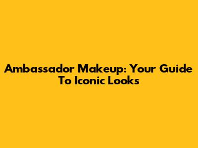 Ambassador Makeup: Your Guide To Iconic Looks