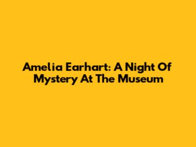 Amelia Earhart: A Night Of Mystery At The Museum