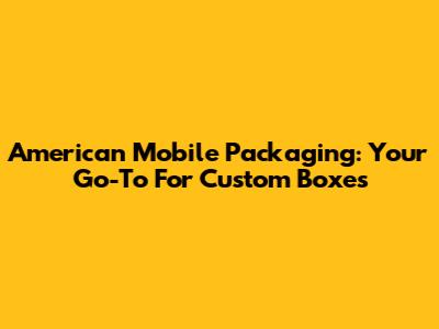 American Mobile Packaging: Your Go-To For Custom Boxes