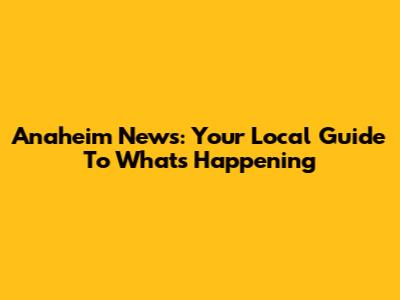 Anaheim News: Your Local Guide To What's Happening