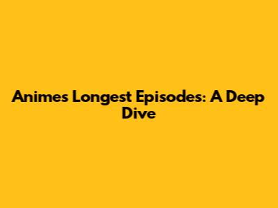 Anime's Longest Episodes: A Deep Dive