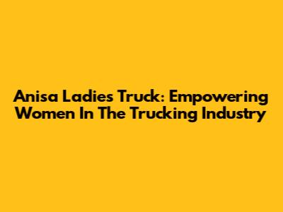 Anisa Ladies Truck: Empowering Women In The Trucking Industry
