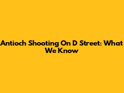 Antioch Shooting On D Street: What We Know