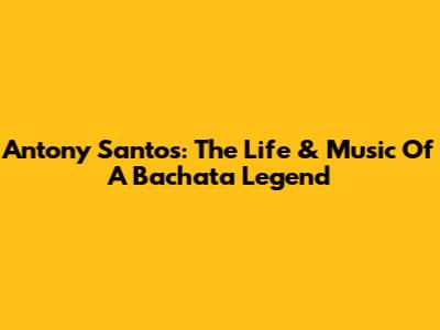 Antony Santos: The Life & Music Of A Bachata Legend