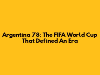 Argentina '78: The FIFA World Cup That Defined An Era
