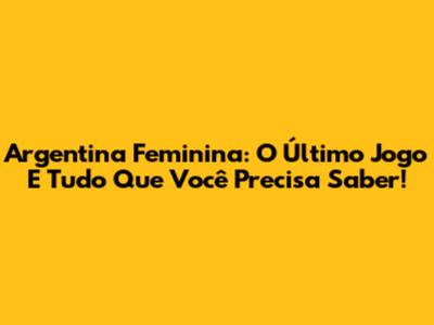 Argentina Feminina: O Último Jogo E Tudo Que Você Precisa Saber!