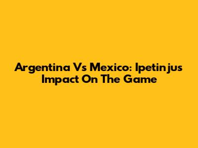 Argentina Vs Mexico: Ipetinju's Impact On The Game