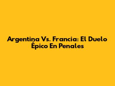 Argentina Vs. Francia: El Duelo Épico En Penales