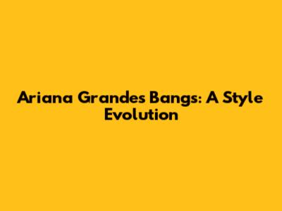 Ariana Grande's Bangs: A Style Evolution
