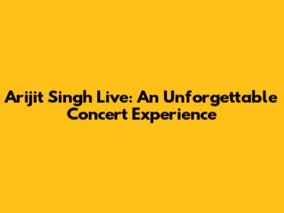 Arijit Singh Live: An Unforgettable Concert Experience