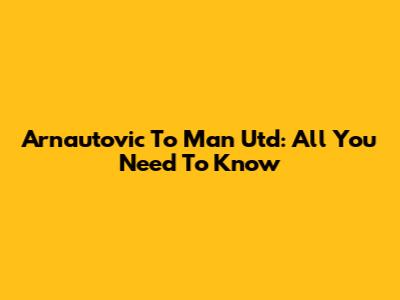 Arnautovic To Man Utd: All You Need To Know