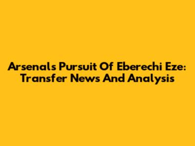 Arsenal's Pursuit Of Eberechi Eze: Transfer News And Analysis