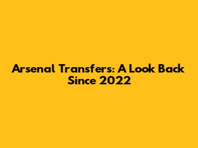 Arsenal Transfers: A Look Back Since 2022