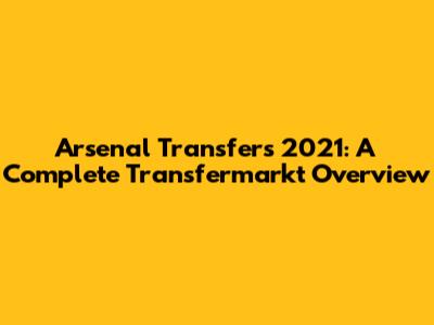 Arsenal Transfers 2021: A Complete Transfermarkt Overview