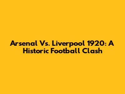 Arsenal Vs. Liverpool 1920: A Historic Football Clash