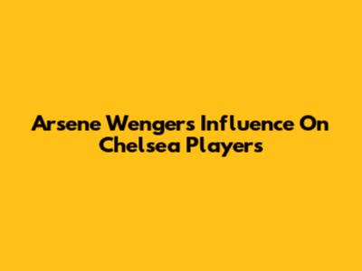 Arsene Wenger's Influence On Chelsea Players