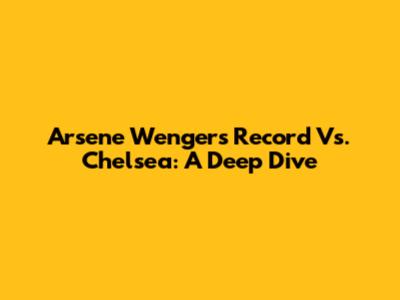 Arsene Wenger's Record Vs. Chelsea: A Deep Dive