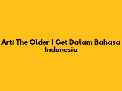 Arti 'The Older I Get' Dalam Bahasa Indonesia