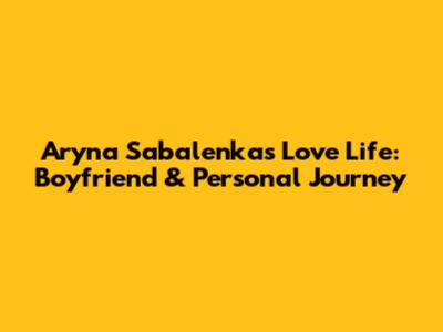 Aryna Sabalenka's Love Life: Boyfriend & Personal Journey