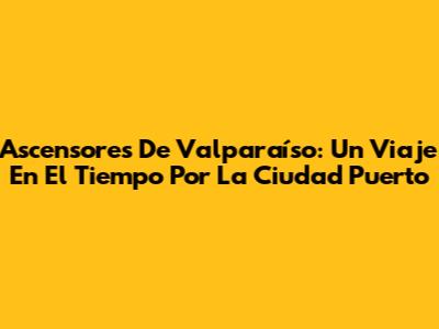 Ascensores De Valparaíso: Un Viaje En El Tiempo Por La Ciudad Puerto