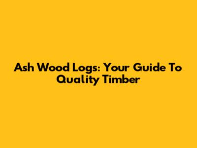 Ash Wood Logs: Your Guide To Quality Timber